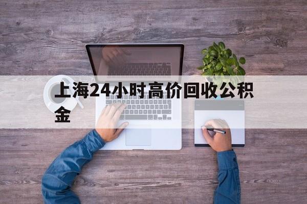 最新上海24小时高价回收公积金方法分析(最方便真实的东阳上海24小时高价回收公积金电话方法)