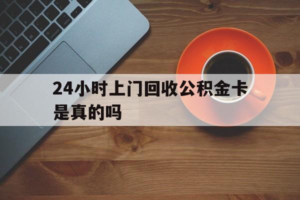 最新24小时上门回收公积金卡是真的吗方法分析(最方便真实的东阳24小时上门回收公积金卡是真的吗安全吗方法)