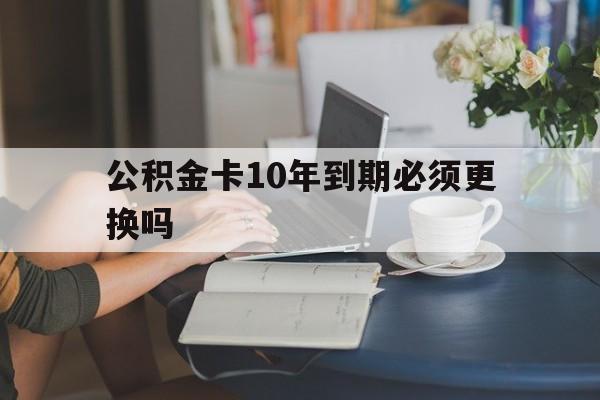 东阳最新公积金卡10年到期必须更换吗方法分析(最方便真实的东阳公积金卡几年不用会自动注销吗方法)