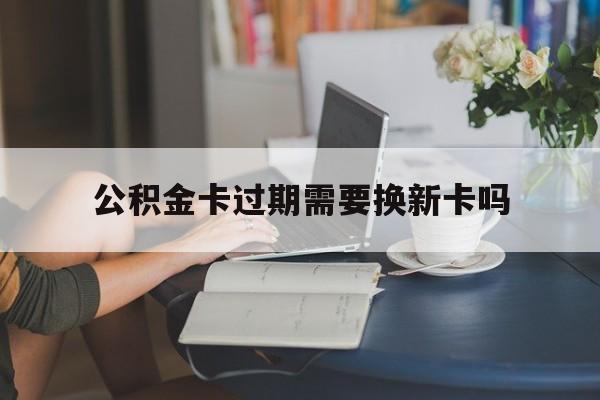 东阳最新公积金卡过期需要换新卡吗方法分析(最方便真实的东阳公积金卡到期了卡号会变吗方法)
